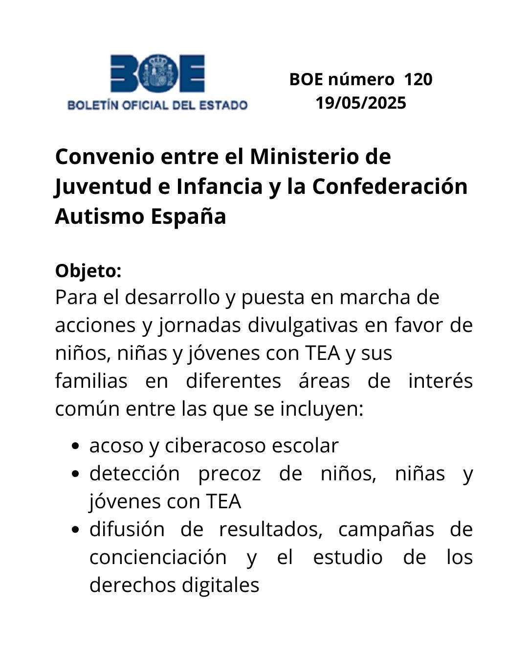 Boletín Oficial del Estado número 120 del 19 de mayo de 2025. Convenio entre el Ministerio de Juventud e Infancia y la Confederación Autismo España. Objeto: Para el desarrollo y puesta en marcha de acciones y jornadas divulgativas en favor de niños, niñas y jóvenes con Trastorno Espectro Autista (en adelante TEA) y sus familias en diferentes áreas de interés común entre las que se incluyen: acoso y ciberacoso escolar, detección precoz de niños, niñas y jóvenes con TEA y difusión de resultados, campañas de concienciación y el estudio de los derechos digitales