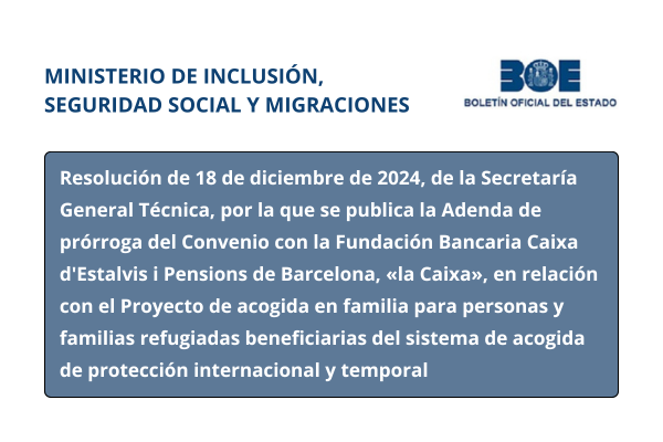 Ministerio de Inclusión, Seguridad Social y Migraciones. Boletín Oficial del Estado. Resolución de 18 de diciembre de 2024, de la Secretaría General Técnica, por la que se publica la Adenda de prórroga del Convenio con la Fundación Bancaria Caixa d'Estalvis i Pensions de Barcelona, «la Caixa», en relación con el Proyecto de acogida en familia para personas y familias refugiadas beneficiarias del sistema de acogida de protección internacional y temporal 