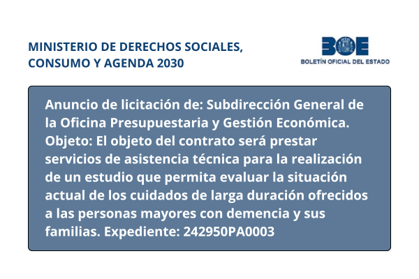 Ministerio de Derechos Sociales, Consumo y Agenda 2030. Boletín Oficial del Estado. Anuncio de licitación de: Subdirección General de la Oficina Presupuestaria y Gestión Económica. Objeto: El objeto del contrato será prestar servicios de asistencia técnica para la realización de un estudio que permita evaluar la situación actual de los cuidados de larga duración ofrecidos a las personas mayores con demencia y sus familias. Expediente: 242950PA0003