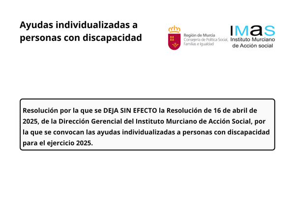 Ayudas individualizadas a personas con discapacidad. Región de Murcia. Consejería de Política Social, Familias e Igualdad. Instituto Murciano de Acción Social. Resolución por la que se deja sin efecto a la resolución de 16 de abril de 2025, de la Dirección Gerencial del Instituto Murciano de Acción Social, por la que se convocan las ayudas individualizadas a personas con discapacidad para el ejercicio 2025